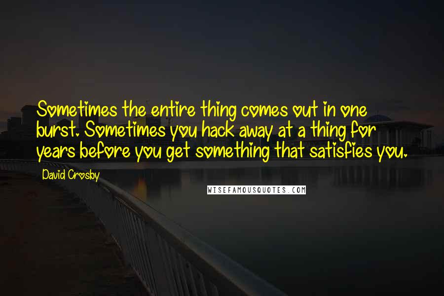 David Crosby Quotes: Sometimes the entire thing comes out in one burst. Sometimes you hack away at a thing for years before you get something that satisfies you.