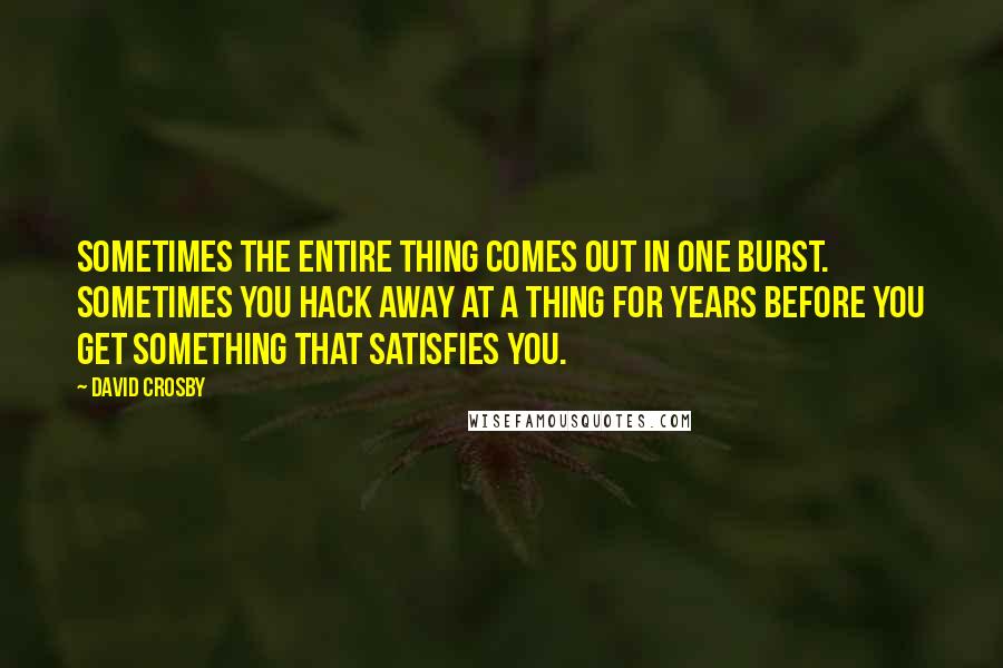 David Crosby Quotes: Sometimes the entire thing comes out in one burst. Sometimes you hack away at a thing for years before you get something that satisfies you.