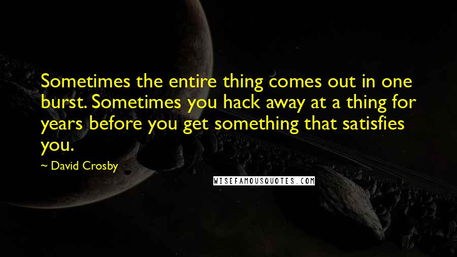 David Crosby Quotes: Sometimes the entire thing comes out in one burst. Sometimes you hack away at a thing for years before you get something that satisfies you.