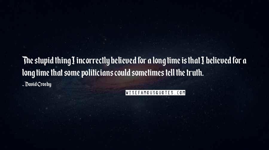 David Crosby Quotes: The stupid thing I incorrectly believed for a long time is that I believed for a long time that some politicians could sometimes tell the truth.