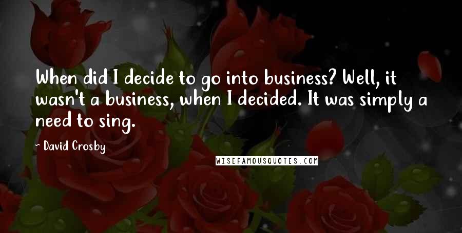 David Crosby Quotes: When did I decide to go into business? Well, it wasn't a business, when I decided. It was simply a need to sing.