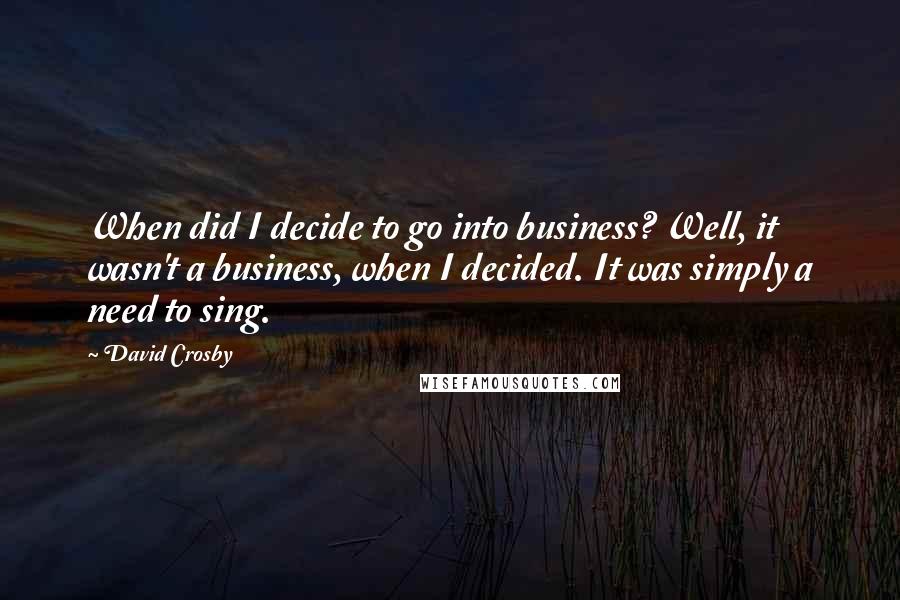 David Crosby Quotes: When did I decide to go into business? Well, it wasn't a business, when I decided. It was simply a need to sing.