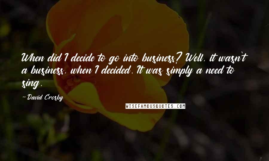 David Crosby Quotes: When did I decide to go into business? Well, it wasn't a business, when I decided. It was simply a need to sing.