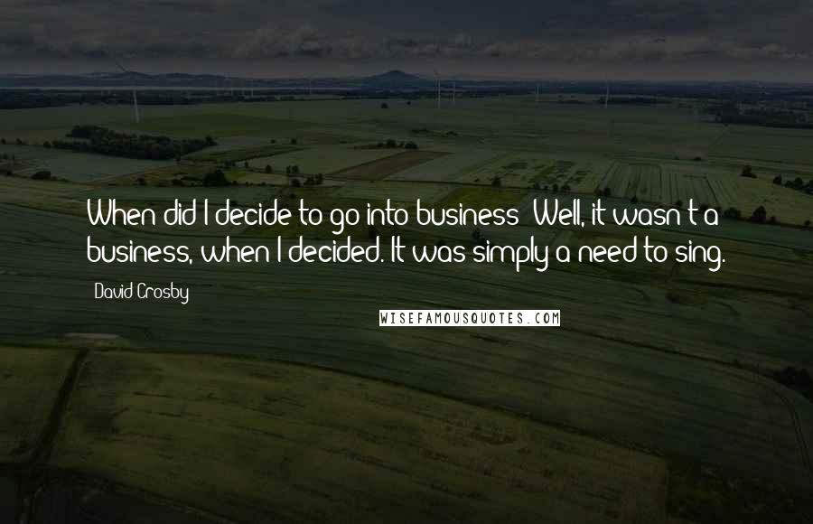 David Crosby Quotes: When did I decide to go into business? Well, it wasn't a business, when I decided. It was simply a need to sing.