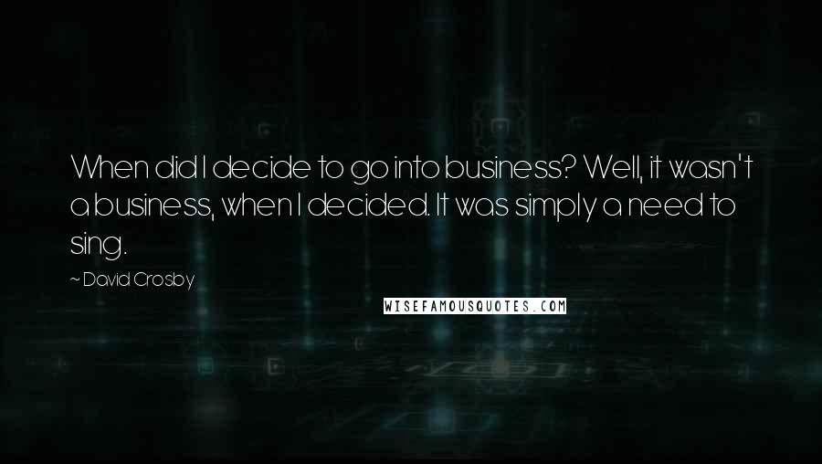 David Crosby Quotes: When did I decide to go into business? Well, it wasn't a business, when I decided. It was simply a need to sing.