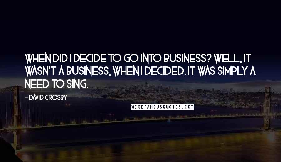 David Crosby Quotes: When did I decide to go into business? Well, it wasn't a business, when I decided. It was simply a need to sing.