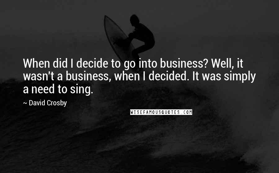 David Crosby Quotes: When did I decide to go into business? Well, it wasn't a business, when I decided. It was simply a need to sing.