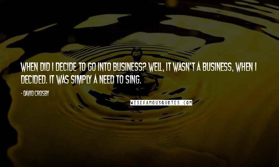 David Crosby Quotes: When did I decide to go into business? Well, it wasn't a business, when I decided. It was simply a need to sing.