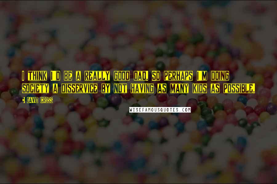 David Cross Quotes: I think I'd be a really good dad. So perhaps I'm doing society a disservice by not having as many kids as possible.