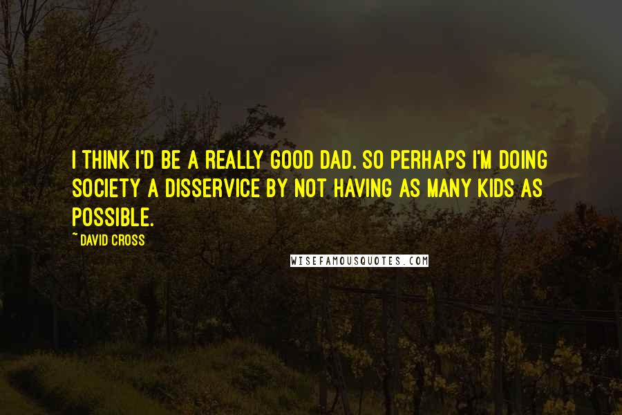 David Cross Quotes: I think I'd be a really good dad. So perhaps I'm doing society a disservice by not having as many kids as possible.