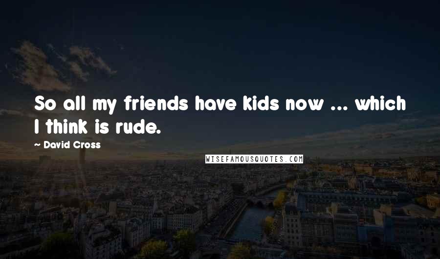 David Cross Quotes: So all my friends have kids now ... which I think is rude.