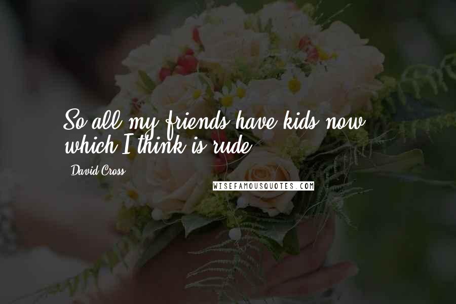 David Cross Quotes: So all my friends have kids now ... which I think is rude.