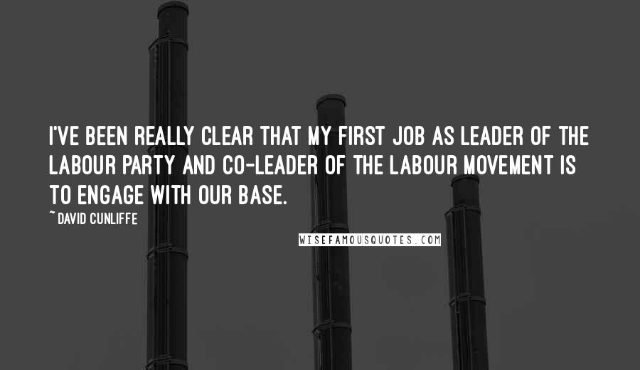 David Cunliffe Quotes: I've been really clear that my first job as leader of the Labour Party and co-leader of the labour movement is to engage with our base.