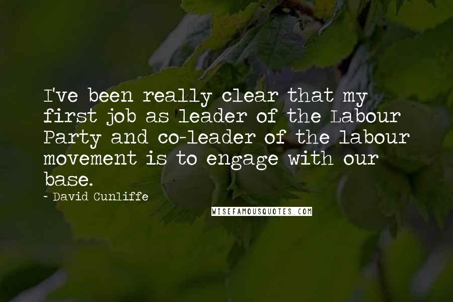 David Cunliffe Quotes: I've been really clear that my first job as leader of the Labour Party and co-leader of the labour movement is to engage with our base.