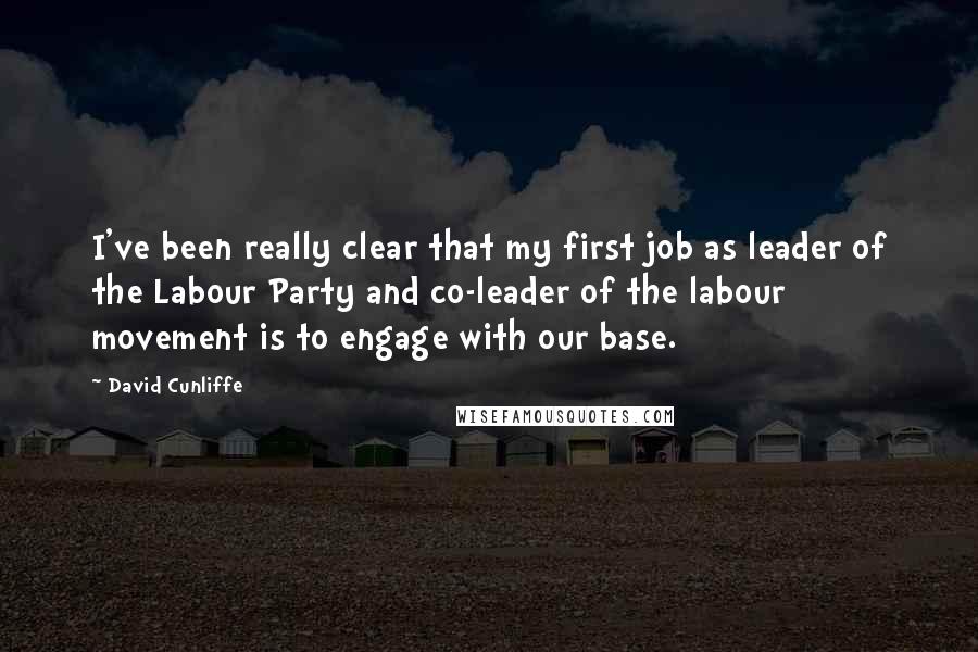 David Cunliffe Quotes: I've been really clear that my first job as leader of the Labour Party and co-leader of the labour movement is to engage with our base.