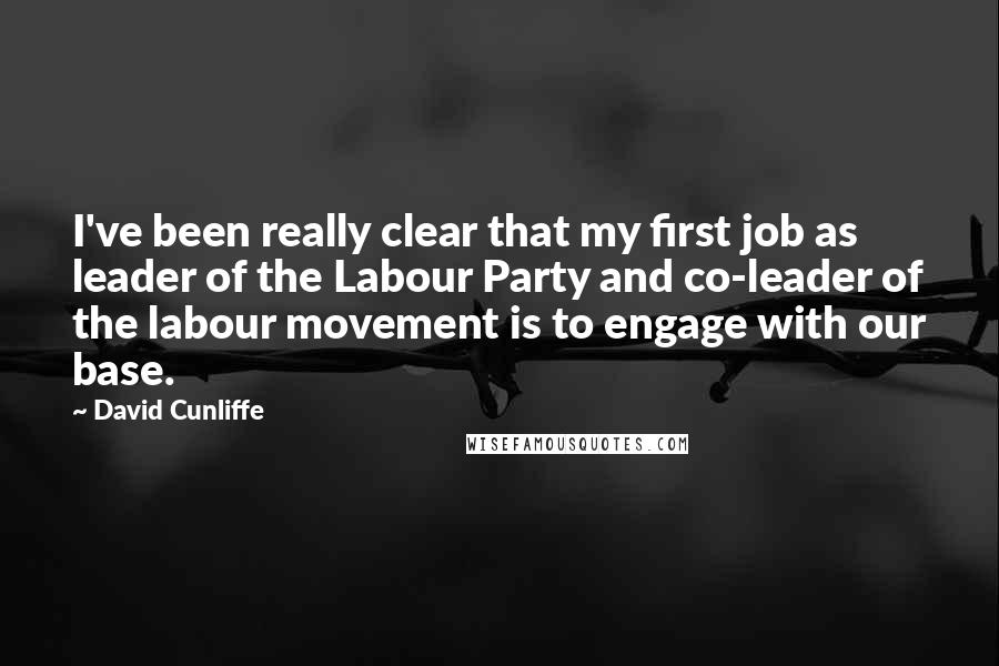 David Cunliffe Quotes: I've been really clear that my first job as leader of the Labour Party and co-leader of the labour movement is to engage with our base.