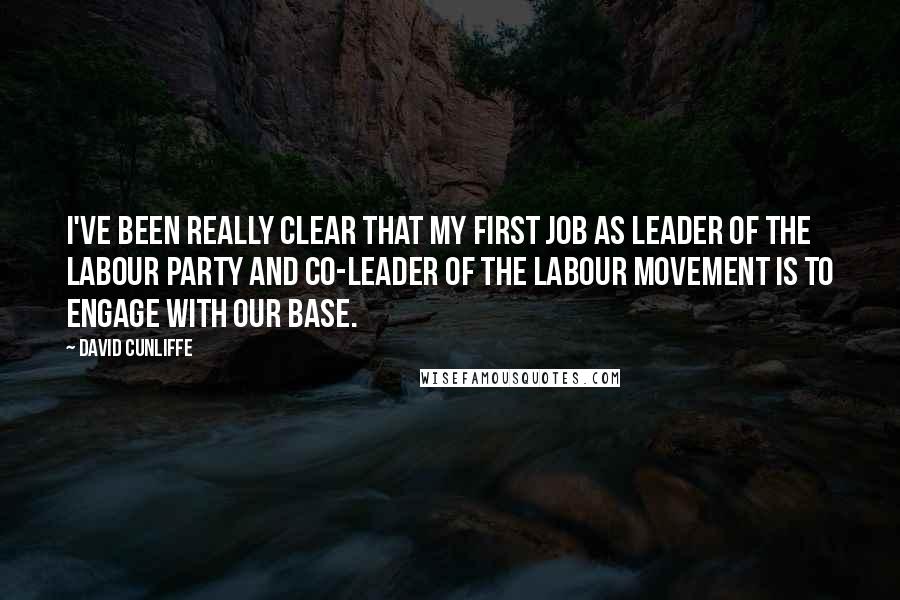 David Cunliffe Quotes: I've been really clear that my first job as leader of the Labour Party and co-leader of the labour movement is to engage with our base.