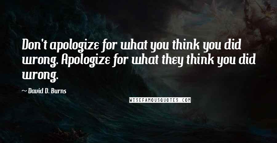 David D. Burns Quotes: Don't apologize for what you think you did wrong. Apologize for what they think you did wrong.