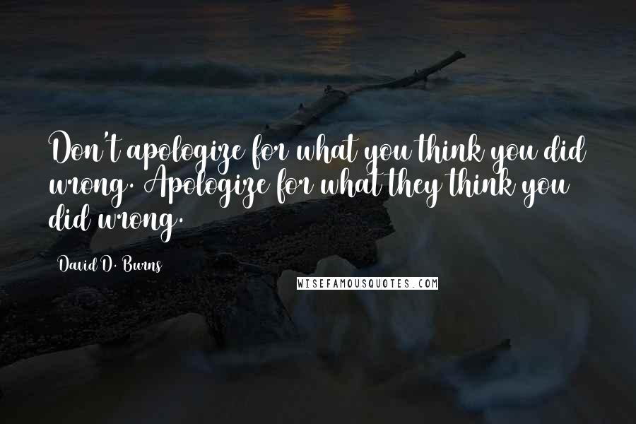 David D. Burns Quotes: Don't apologize for what you think you did wrong. Apologize for what they think you did wrong.