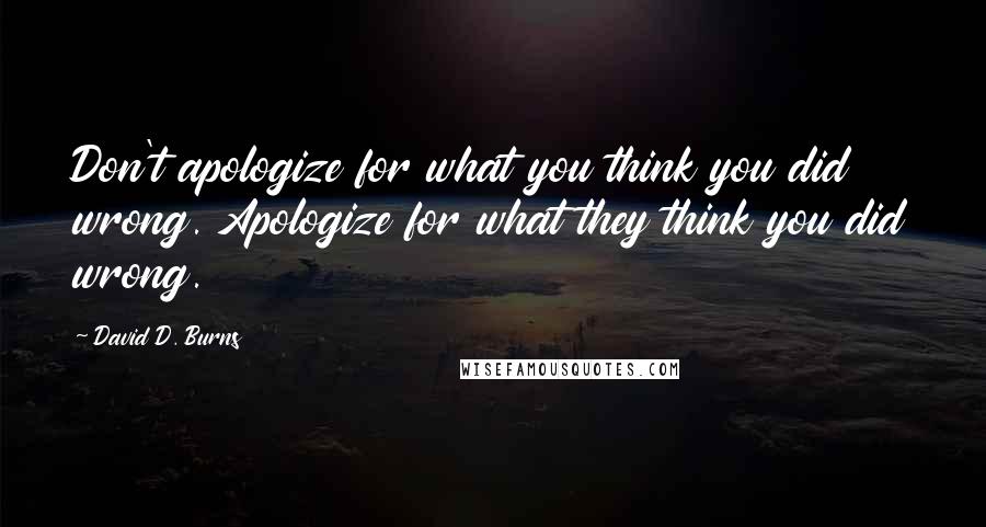 David D. Burns Quotes: Don't apologize for what you think you did wrong. Apologize for what they think you did wrong.