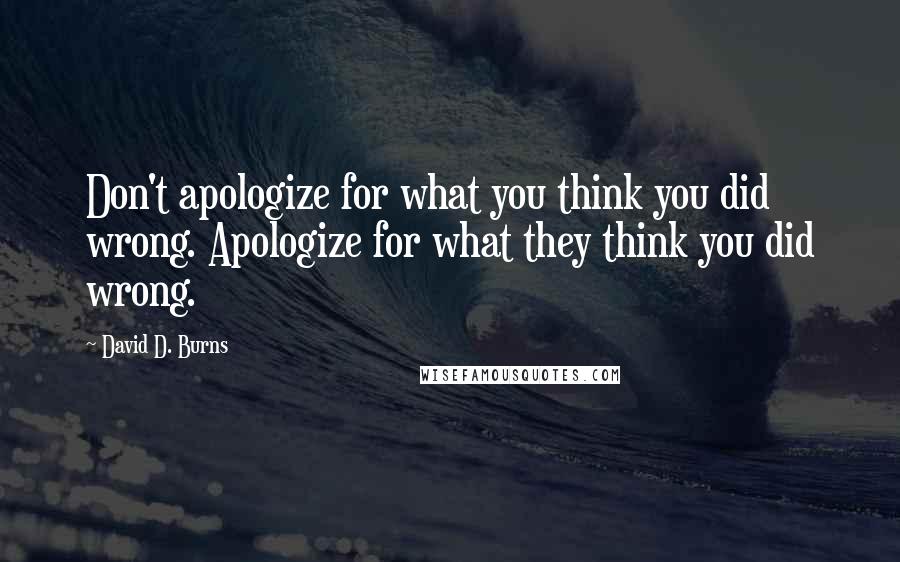 David D. Burns Quotes: Don't apologize for what you think you did wrong. Apologize for what they think you did wrong.