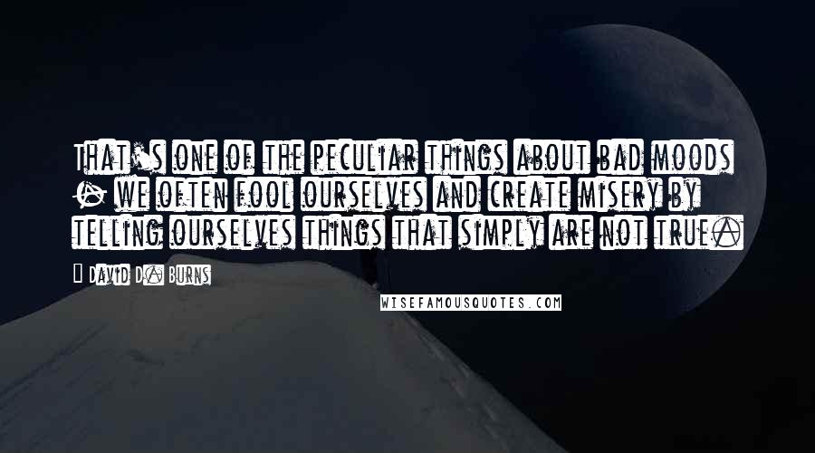 David D. Burns Quotes: That's one of the peculiar things about bad moods - we often fool ourselves and create misery by telling ourselves things that simply are not true.