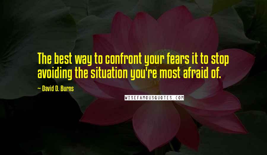 David D. Burns Quotes: The best way to confront your fears it to stop avoiding the situation you're most afraid of.