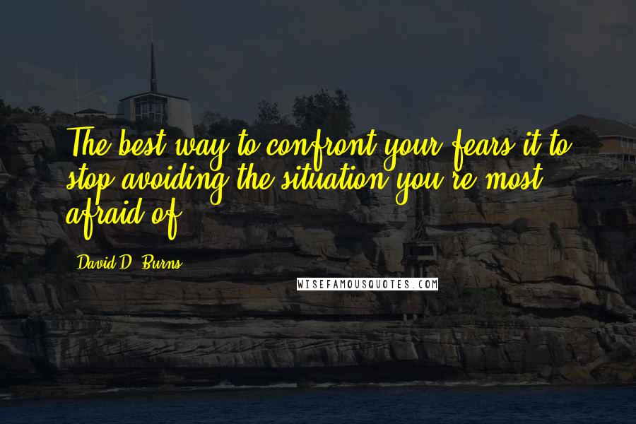 David D. Burns Quotes: The best way to confront your fears it to stop avoiding the situation you're most afraid of.