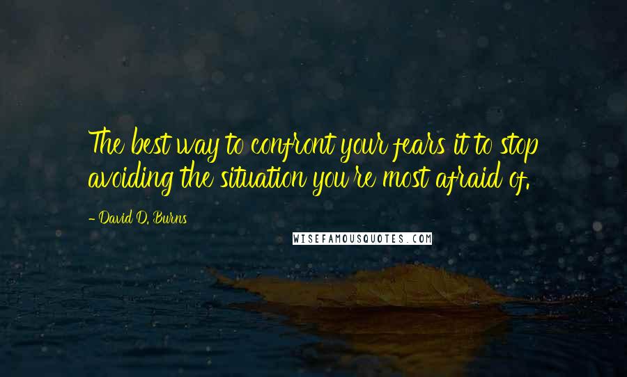 David D. Burns Quotes: The best way to confront your fears it to stop avoiding the situation you're most afraid of.