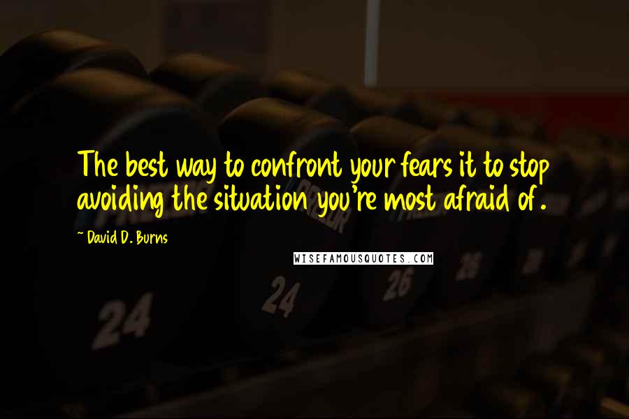 David D. Burns Quotes: The best way to confront your fears it to stop avoiding the situation you're most afraid of.