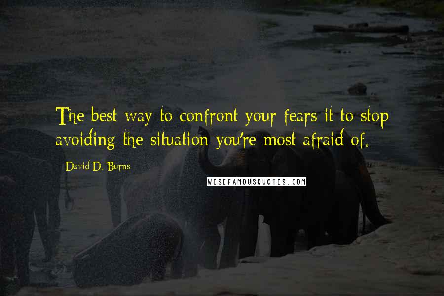 David D. Burns Quotes: The best way to confront your fears it to stop avoiding the situation you're most afraid of.