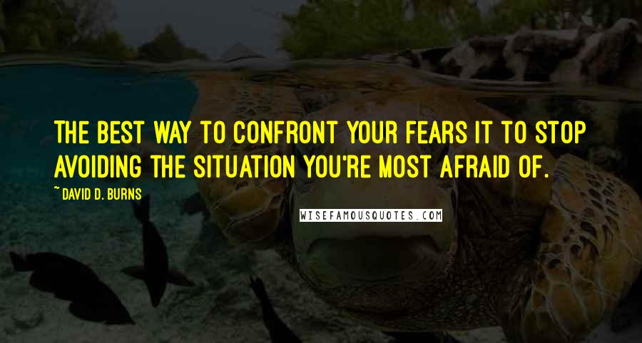 David D. Burns Quotes: The best way to confront your fears it to stop avoiding the situation you're most afraid of.