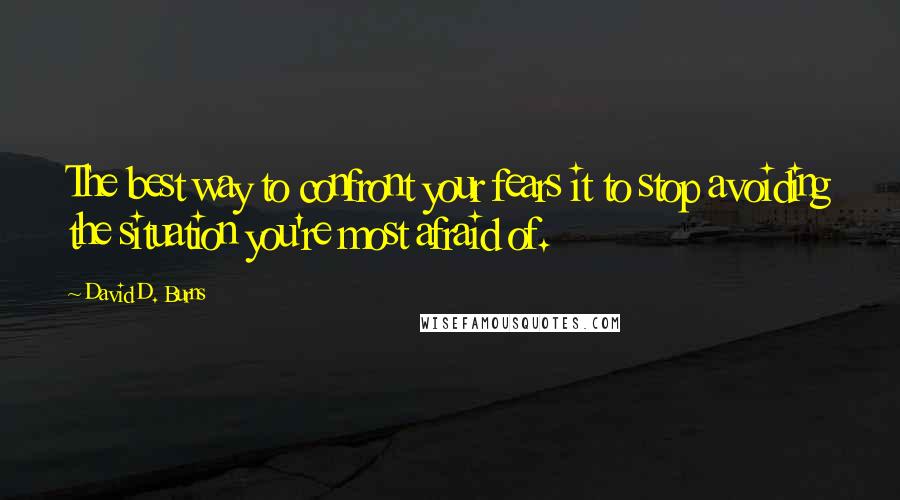 David D. Burns Quotes: The best way to confront your fears it to stop avoiding the situation you're most afraid of.