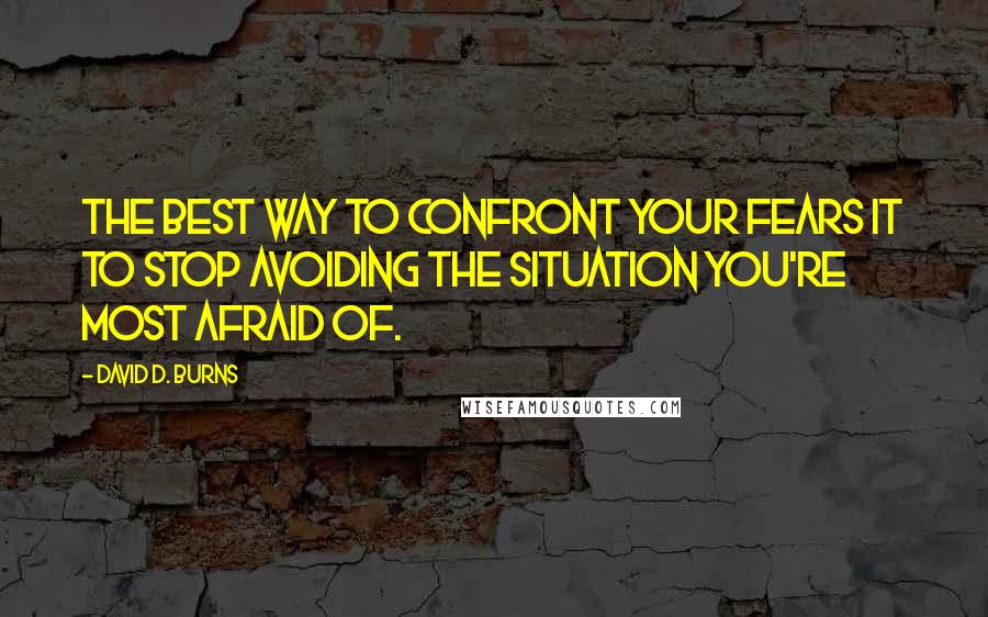 David D. Burns Quotes: The best way to confront your fears it to stop avoiding the situation you're most afraid of.