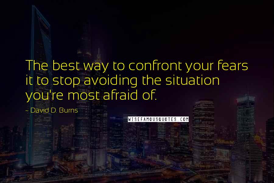 David D. Burns Quotes: The best way to confront your fears it to stop avoiding the situation you're most afraid of.