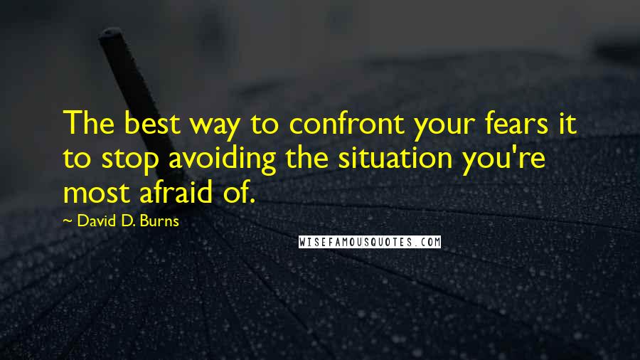 David D. Burns Quotes: The best way to confront your fears it to stop avoiding the situation you're most afraid of.