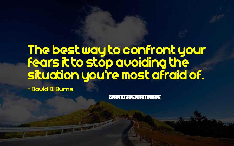 David D. Burns Quotes: The best way to confront your fears it to stop avoiding the situation you're most afraid of.