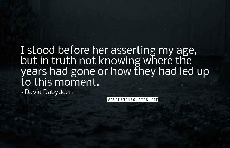 David Dabydeen Quotes: I stood before her asserting my age, but in truth not knowing where the years had gone or how they had led up to this moment.