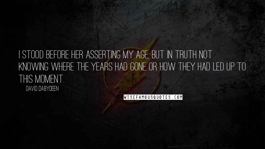 David Dabydeen Quotes: I stood before her asserting my age, but in truth not knowing where the years had gone or how they had led up to this moment.