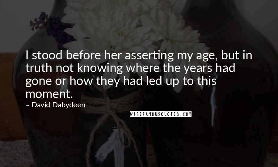 David Dabydeen Quotes: I stood before her asserting my age, but in truth not knowing where the years had gone or how they had led up to this moment.