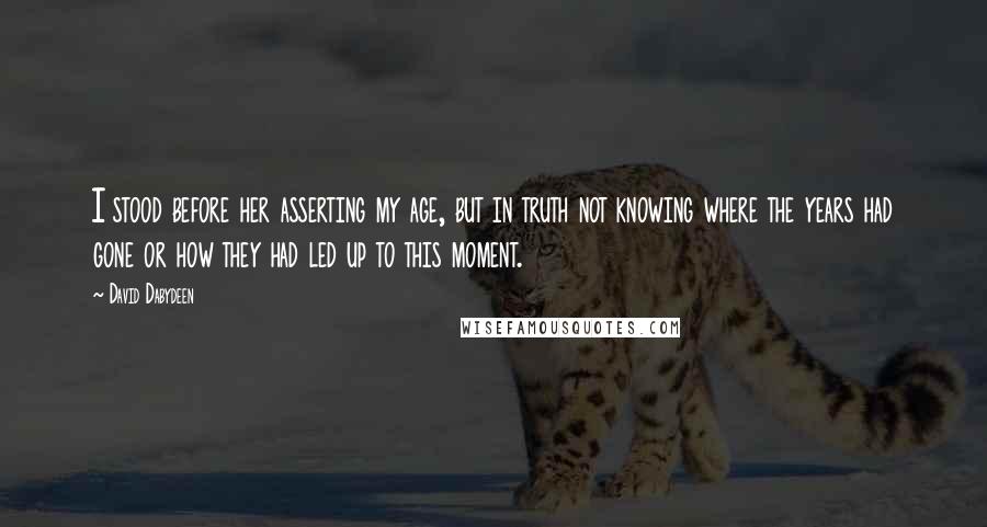 David Dabydeen Quotes: I stood before her asserting my age, but in truth not knowing where the years had gone or how they had led up to this moment.