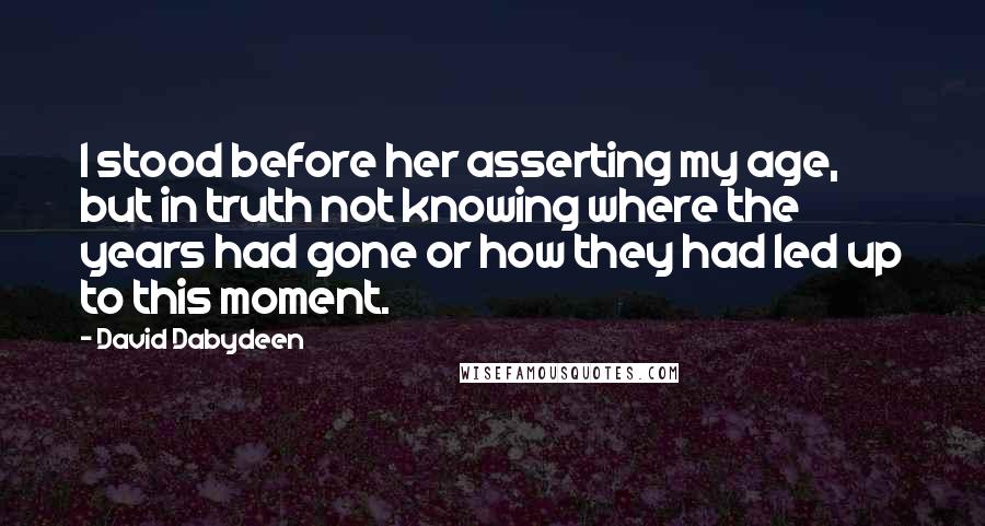 David Dabydeen Quotes: I stood before her asserting my age, but in truth not knowing where the years had gone or how they had led up to this moment.