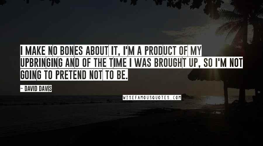 David Davis Quotes: I make no bones about it, I'm a product of my upbringing and of the time I was brought up, so I'm not going to pretend not to be.
