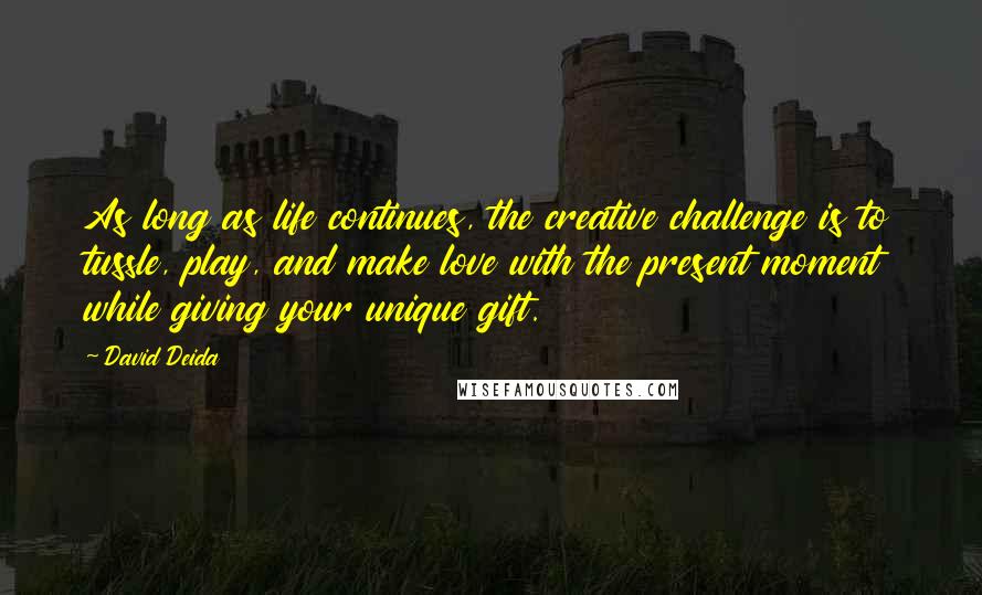 David Deida Quotes: As long as life continues, the creative challenge is to tussle, play, and make love with the present moment while giving your unique gift.