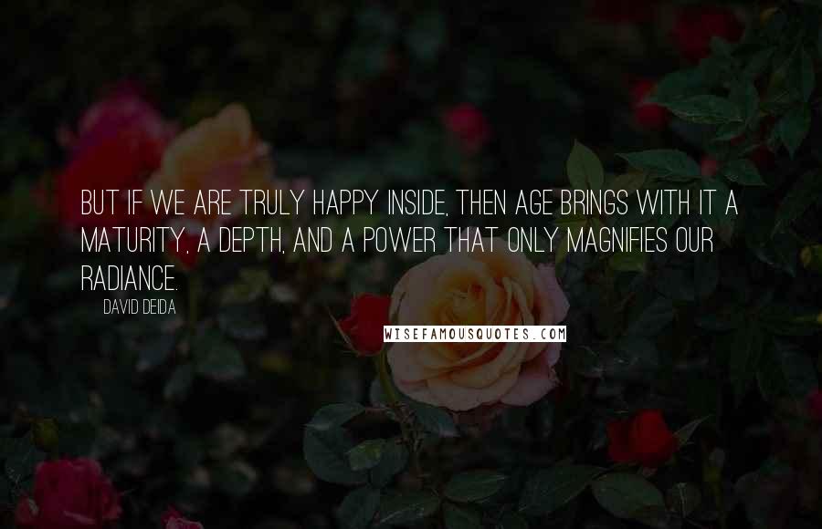 David Deida Quotes: But if we are truly happy inside, then age brings with it a maturity, a depth, and a power that only magnifies our radiance.