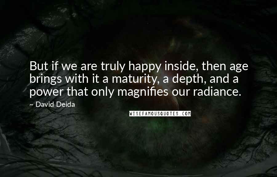 David Deida Quotes: But if we are truly happy inside, then age brings with it a maturity, a depth, and a power that only magnifies our radiance.