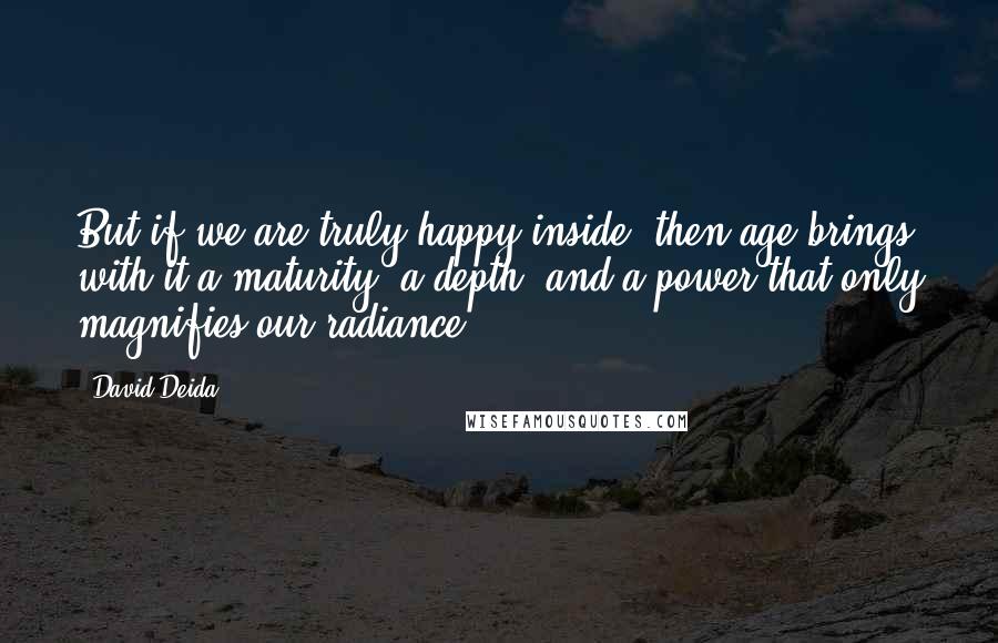 David Deida Quotes: But if we are truly happy inside, then age brings with it a maturity, a depth, and a power that only magnifies our radiance.