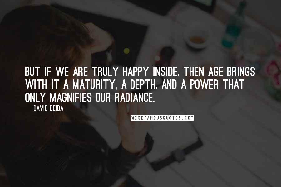 David Deida Quotes: But if we are truly happy inside, then age brings with it a maturity, a depth, and a power that only magnifies our radiance.