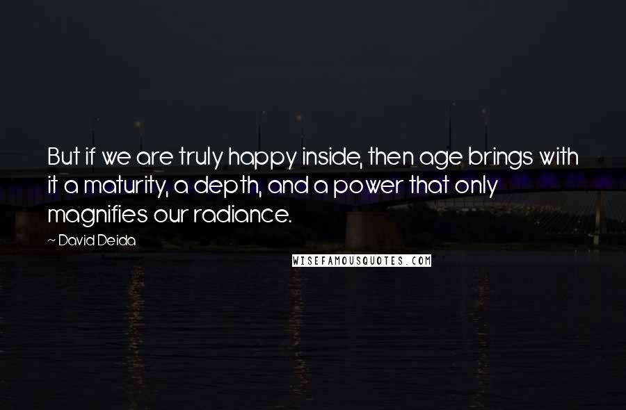 David Deida Quotes: But if we are truly happy inside, then age brings with it a maturity, a depth, and a power that only magnifies our radiance.