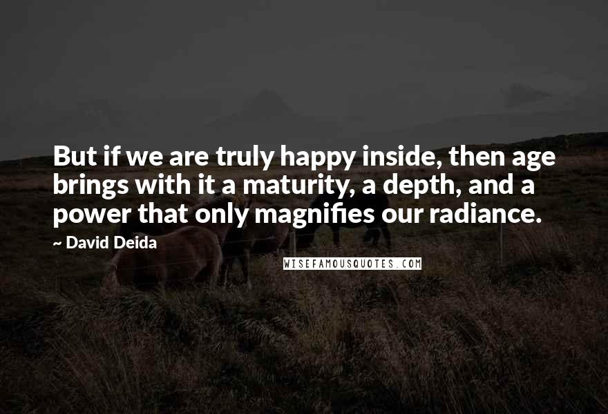 David Deida Quotes: But if we are truly happy inside, then age brings with it a maturity, a depth, and a power that only magnifies our radiance.